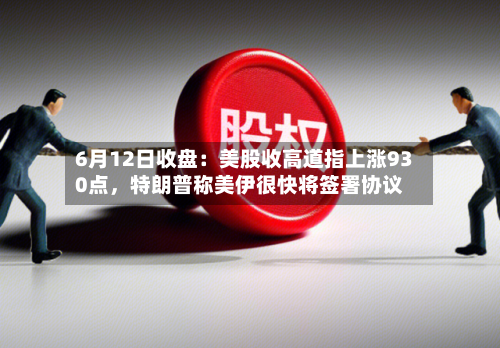 6月12日收盘:美股收高道指上涨930点,特朗普称美伊很快将签署协议