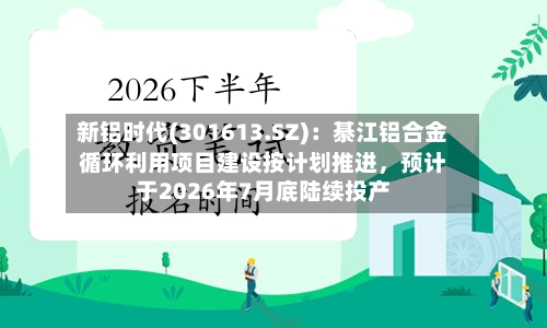 新铝时代(301613.SZ):綦江铝合金循环利用项目建设按计划推进,预计于2026年7月底陆续投产