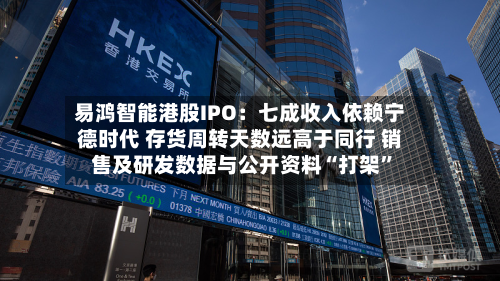 易鸿智能港股IPO:七成收入依赖宁德时代 存货周转天数远高于同行 销售及研发数据与公开资料“打架”