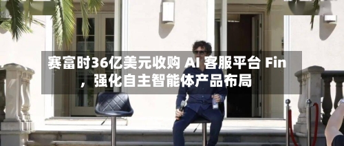 赛富时36亿美元收购 AI 客服平台 Fin,强化自主智能体产品布局