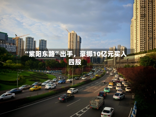 “紫阳东路”出手,豪掷10亿元买入四股