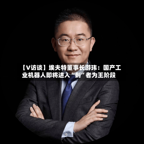 【V访谈】埃夫特董事长游玮：国产工业机器人即将进入“剩”者为王阶段-第2张图片